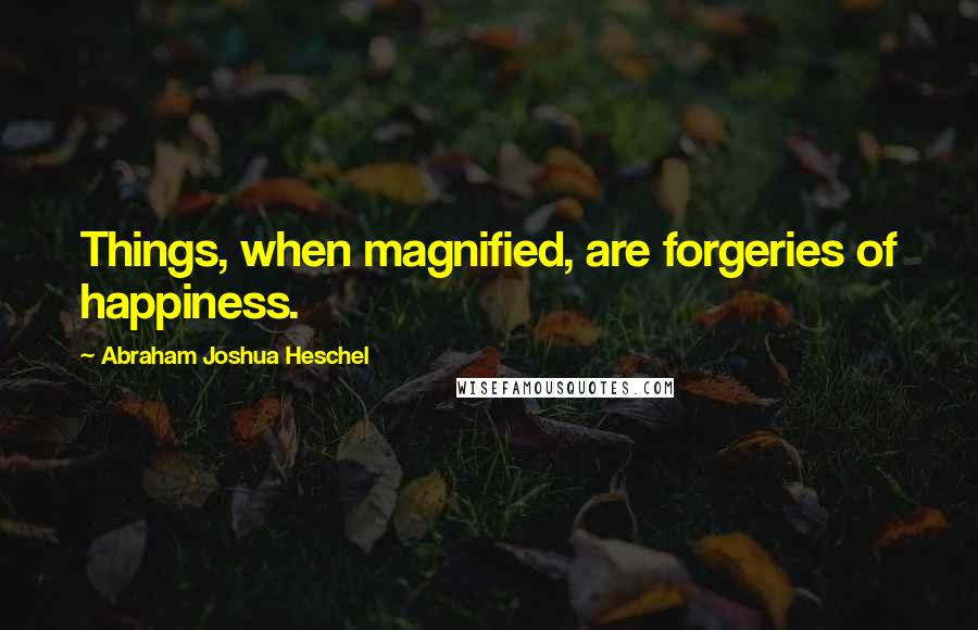 Abraham Joshua Heschel Quotes: Things, when magnified, are forgeries of happiness.