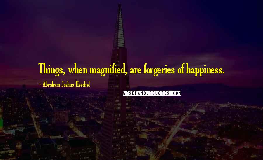 Abraham Joshua Heschel Quotes: Things, when magnified, are forgeries of happiness.