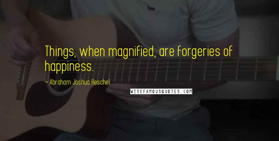 Abraham Joshua Heschel Quotes: Things, when magnified, are forgeries of happiness.