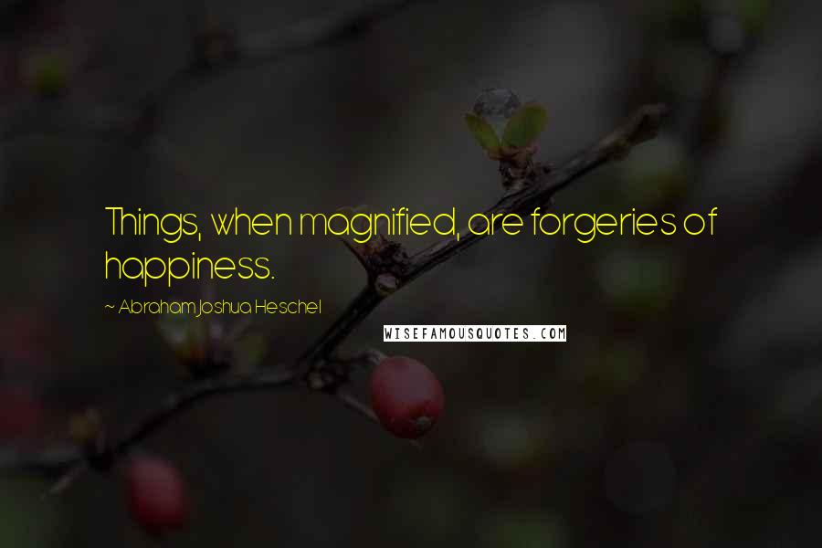 Abraham Joshua Heschel Quotes: Things, when magnified, are forgeries of happiness.