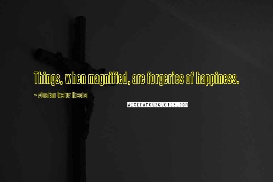 Abraham Joshua Heschel Quotes: Things, when magnified, are forgeries of happiness.