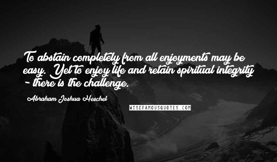 Abraham Joshua Heschel Quotes: To abstain completely from all enjoyments may be easy. Yet to enjoy life and retain spiritual integrity - there is the challenge.