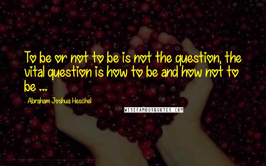 Abraham Joshua Heschel Quotes: To be or not to be is not the question, the vital question is how to be and how not to be ...