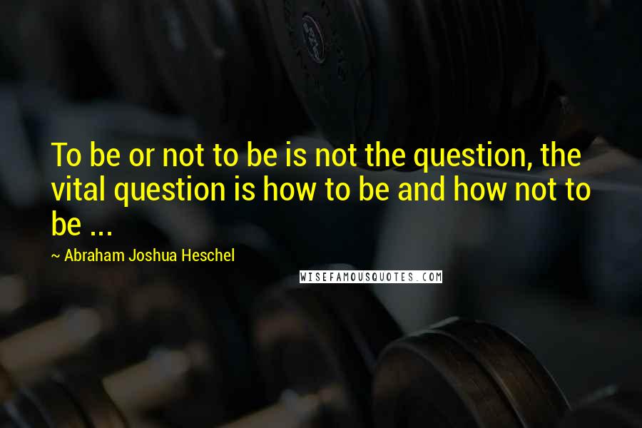 Abraham Joshua Heschel Quotes: To be or not to be is not the question, the vital question is how to be and how not to be ...