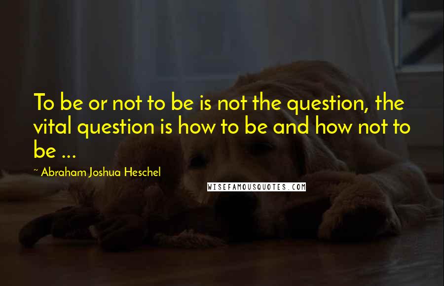 Abraham Joshua Heschel Quotes: To be or not to be is not the question, the vital question is how to be and how not to be ...