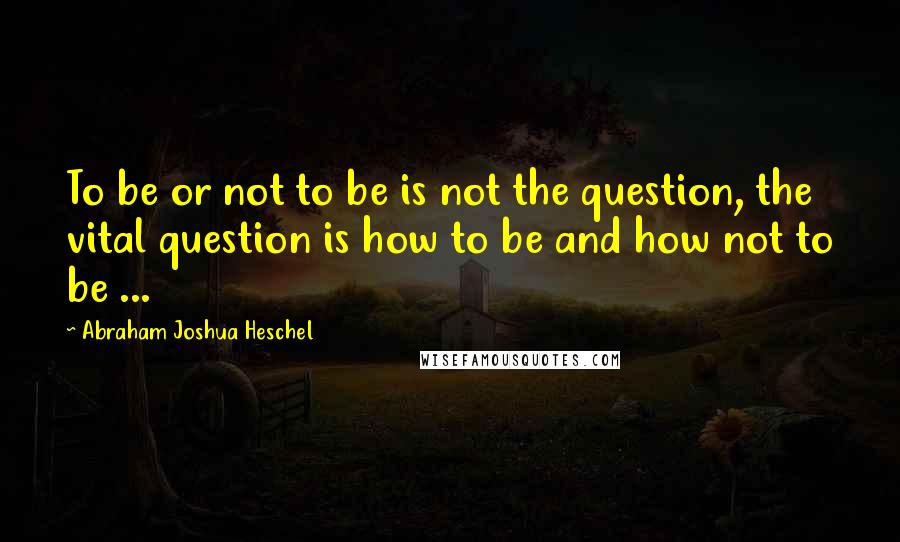 Abraham Joshua Heschel Quotes: To be or not to be is not the question, the vital question is how to be and how not to be ...