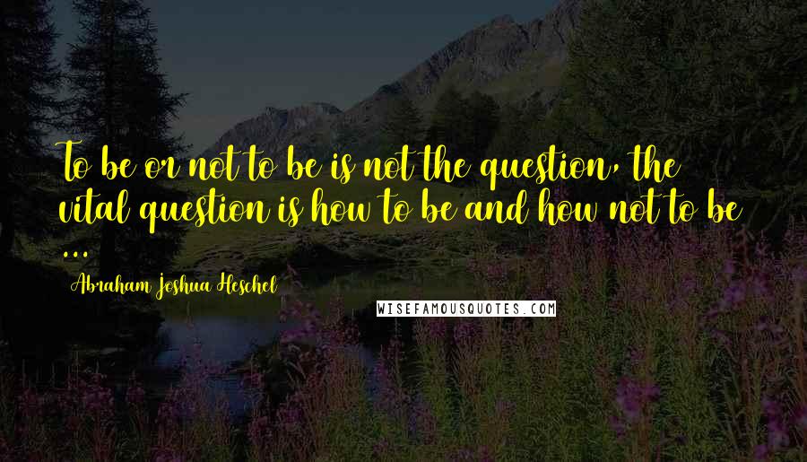 Abraham Joshua Heschel Quotes: To be or not to be is not the question, the vital question is how to be and how not to be ...