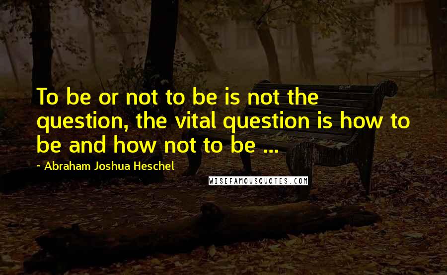 Abraham Joshua Heschel Quotes: To be or not to be is not the question, the vital question is how to be and how not to be ...