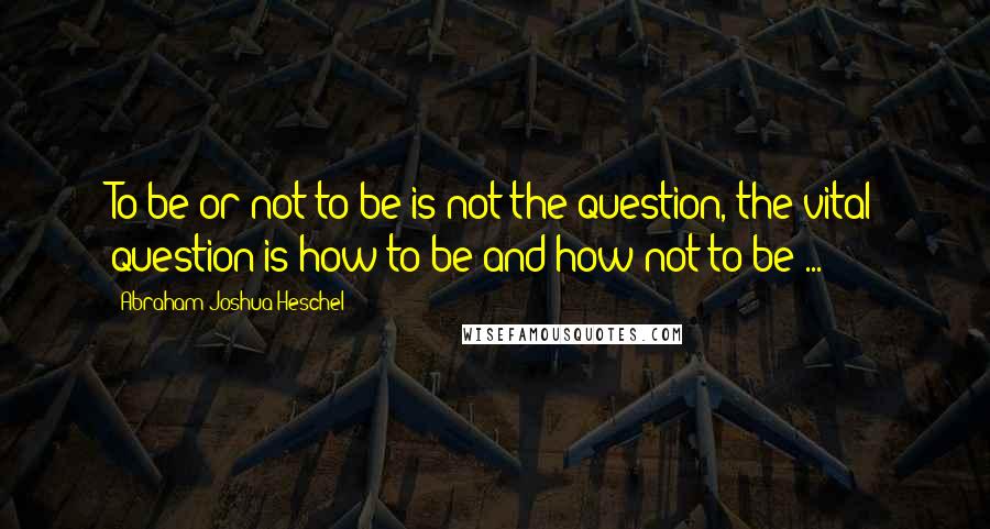 Abraham Joshua Heschel Quotes: To be or not to be is not the question, the vital question is how to be and how not to be ...