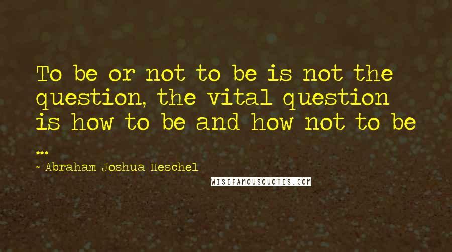 Abraham Joshua Heschel Quotes: To be or not to be is not the question, the vital question is how to be and how not to be ...