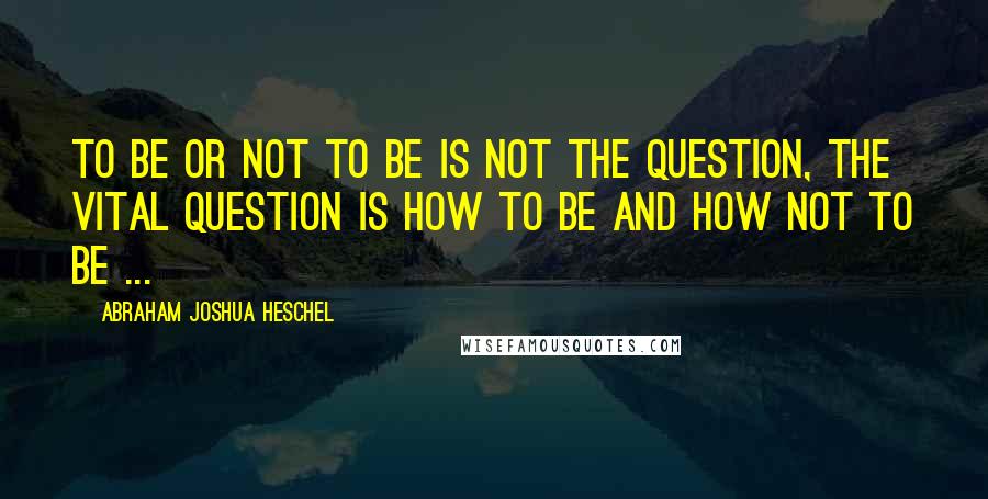 Abraham Joshua Heschel Quotes: To be or not to be is not the question, the vital question is how to be and how not to be ...