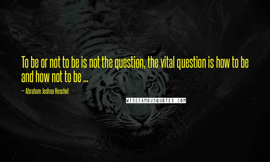 Abraham Joshua Heschel Quotes: To be or not to be is not the question, the vital question is how to be and how not to be ...