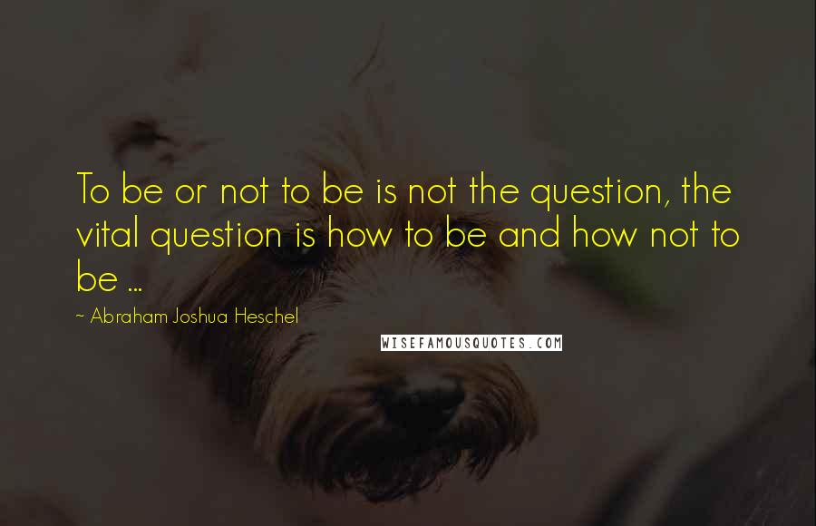 Abraham Joshua Heschel Quotes: To be or not to be is not the question, the vital question is how to be and how not to be ...