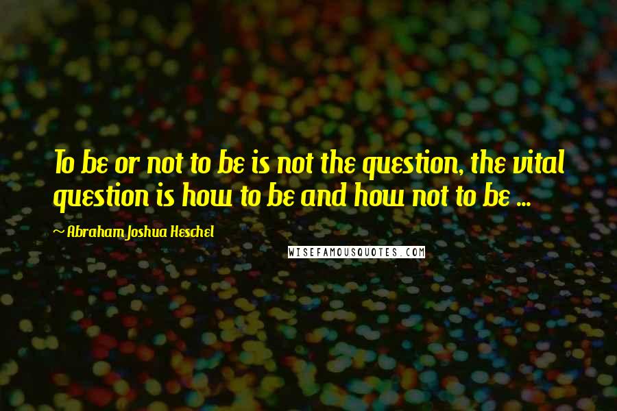 Abraham Joshua Heschel Quotes: To be or not to be is not the question, the vital question is how to be and how not to be ...