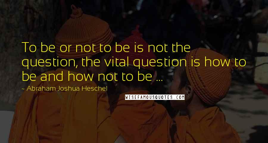 Abraham Joshua Heschel Quotes: To be or not to be is not the question, the vital question is how to be and how not to be ...