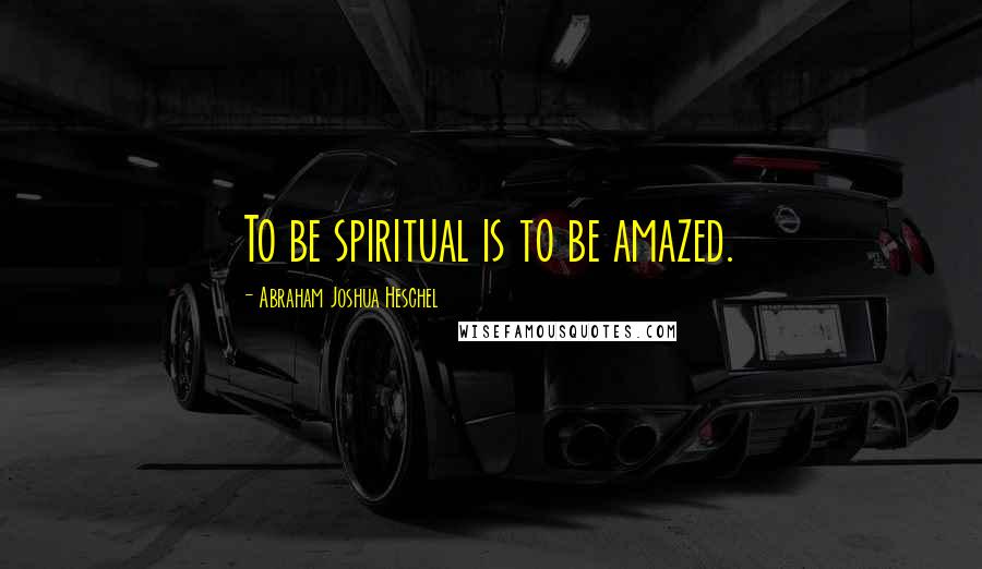 Abraham Joshua Heschel Quotes: To be spiritual is to be amazed.