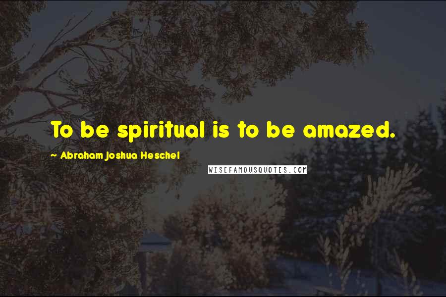 Abraham Joshua Heschel Quotes: To be spiritual is to be amazed.