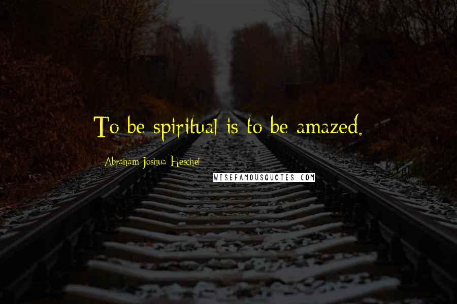 Abraham Joshua Heschel Quotes: To be spiritual is to be amazed.