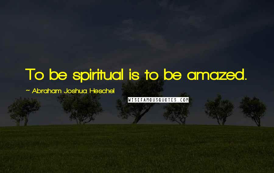 Abraham Joshua Heschel Quotes: To be spiritual is to be amazed.