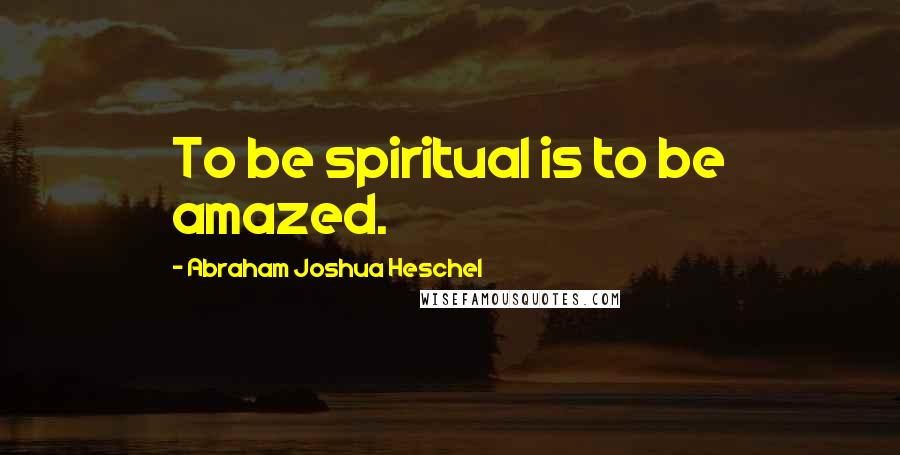 Abraham Joshua Heschel Quotes: To be spiritual is to be amazed.