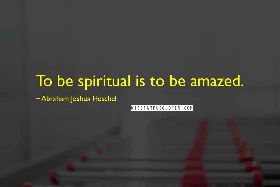 Abraham Joshua Heschel Quotes: To be spiritual is to be amazed.