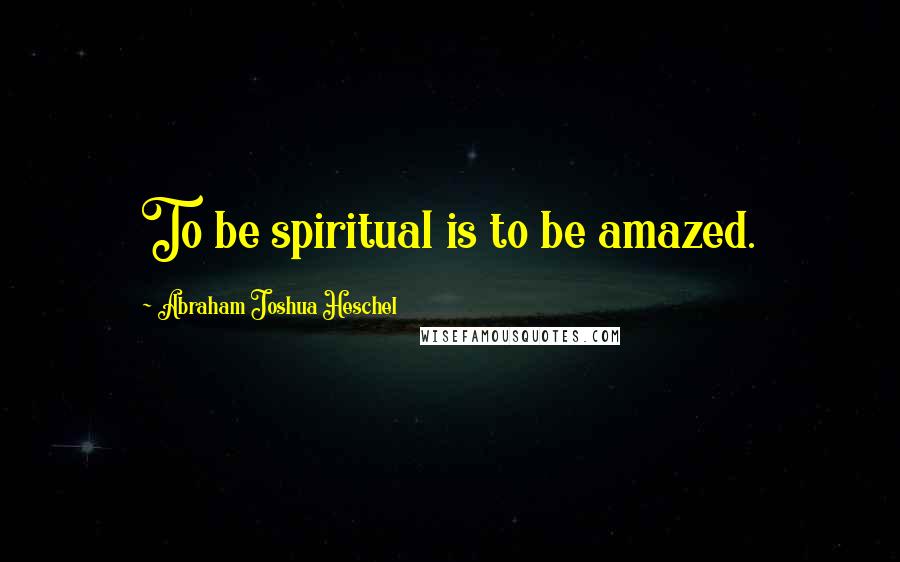 Abraham Joshua Heschel Quotes: To be spiritual is to be amazed.