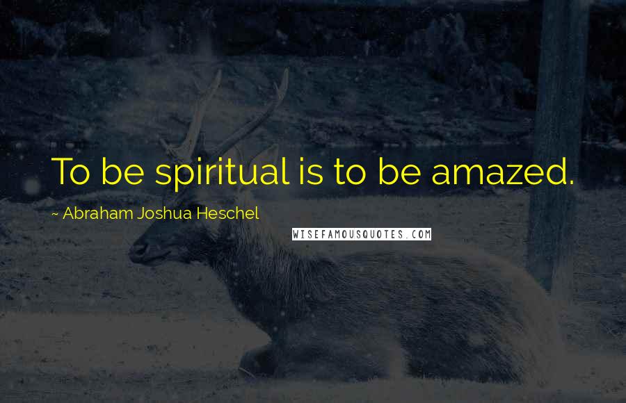 Abraham Joshua Heschel Quotes: To be spiritual is to be amazed.