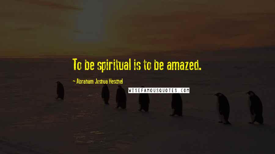 Abraham Joshua Heschel Quotes: To be spiritual is to be amazed.