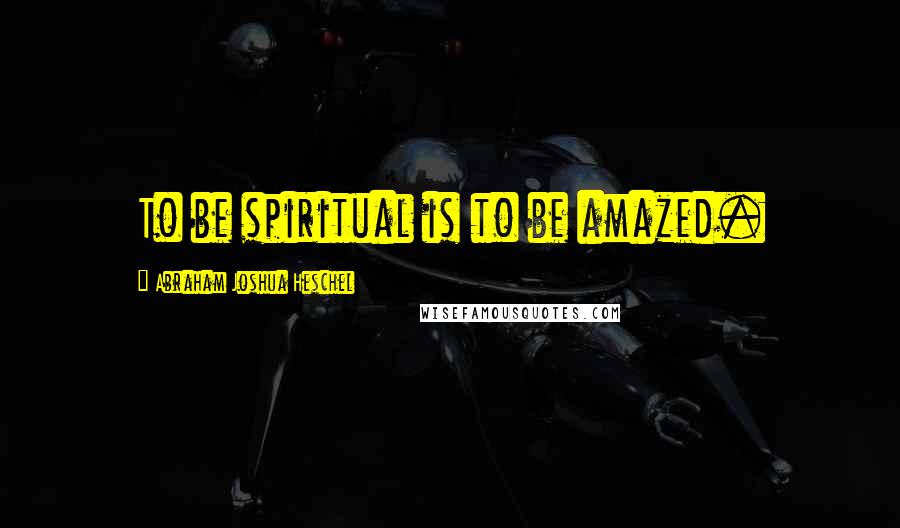 Abraham Joshua Heschel Quotes: To be spiritual is to be amazed.