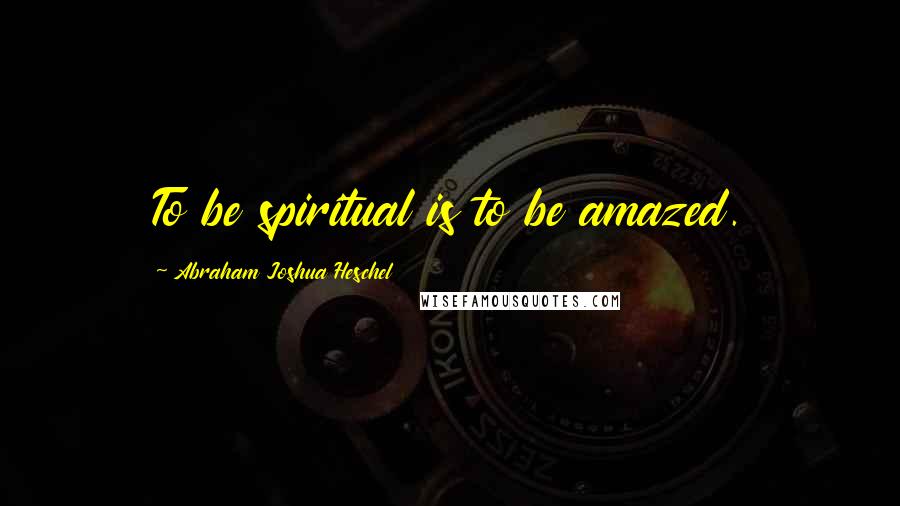 Abraham Joshua Heschel Quotes: To be spiritual is to be amazed.