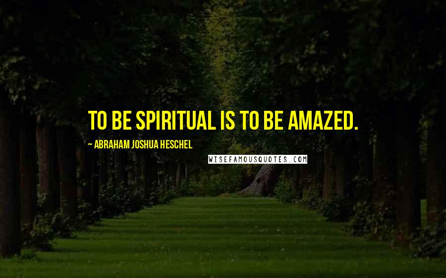 Abraham Joshua Heschel Quotes: To be spiritual is to be amazed.