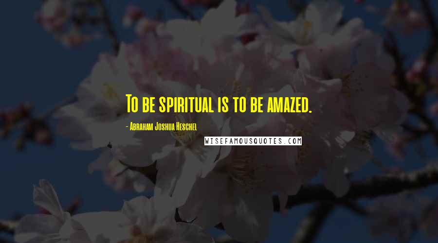 Abraham Joshua Heschel Quotes: To be spiritual is to be amazed.