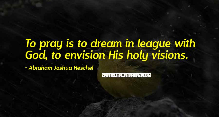 Abraham Joshua Heschel Quotes: To pray is to dream in league with God, to envision His holy visions.