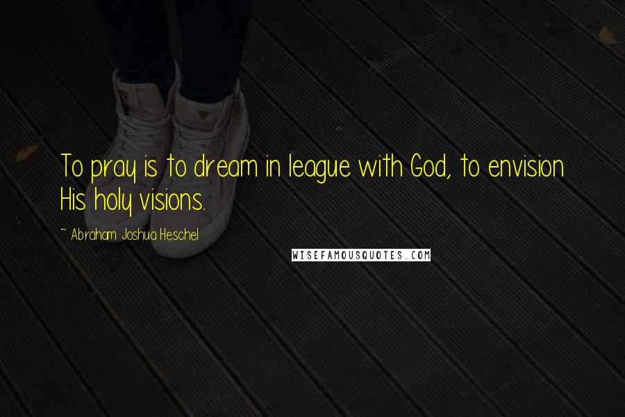Abraham Joshua Heschel Quotes: To pray is to dream in league with God, to envision His holy visions.