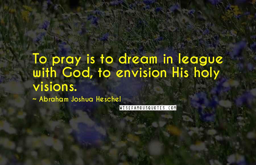 Abraham Joshua Heschel Quotes: To pray is to dream in league with God, to envision His holy visions.
