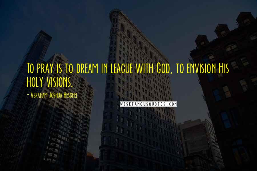 Abraham Joshua Heschel Quotes: To pray is to dream in league with God, to envision His holy visions.