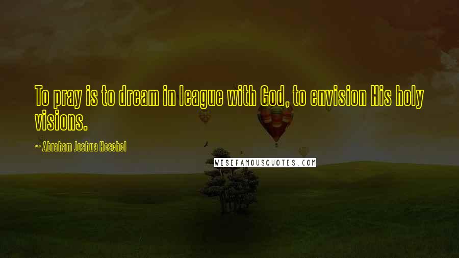 Abraham Joshua Heschel Quotes: To pray is to dream in league with God, to envision His holy visions.