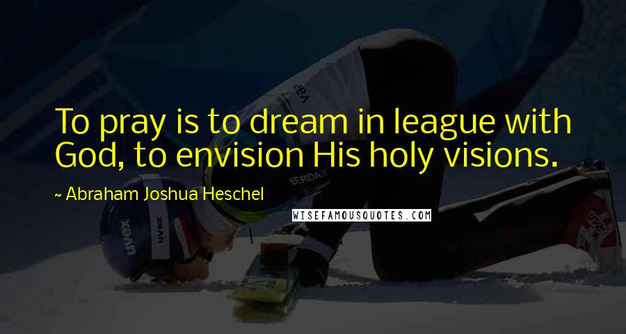 Abraham Joshua Heschel Quotes: To pray is to dream in league with God, to envision His holy visions.