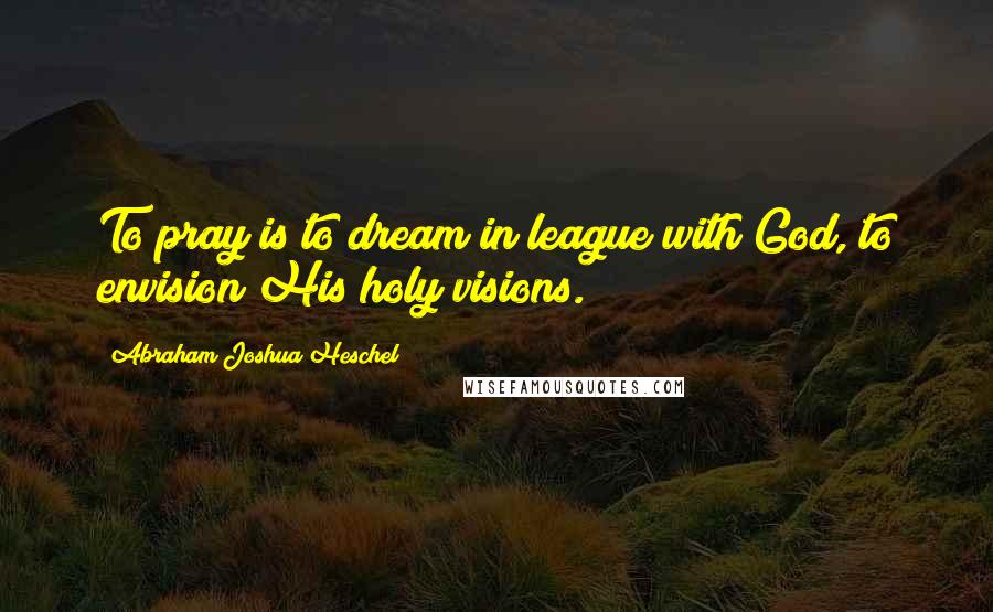 Abraham Joshua Heschel Quotes: To pray is to dream in league with God, to envision His holy visions.