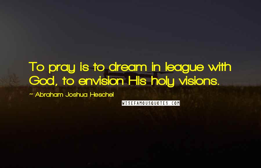 Abraham Joshua Heschel Quotes: To pray is to dream in league with God, to envision His holy visions.