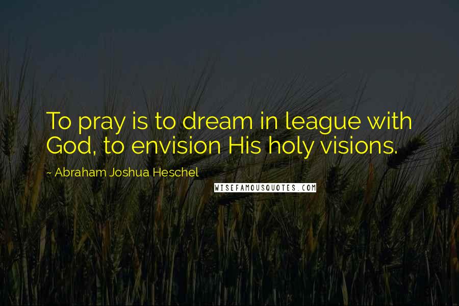 Abraham Joshua Heschel Quotes: To pray is to dream in league with God, to envision His holy visions.