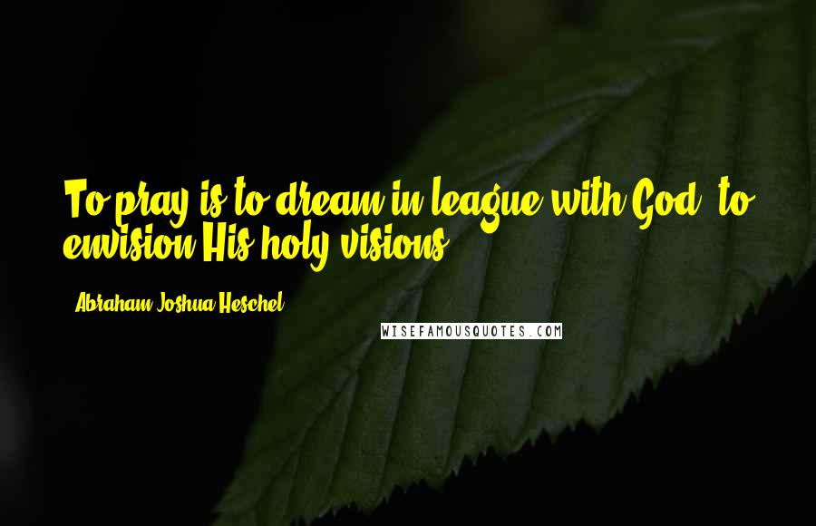 Abraham Joshua Heschel Quotes: To pray is to dream in league with God, to envision His holy visions.