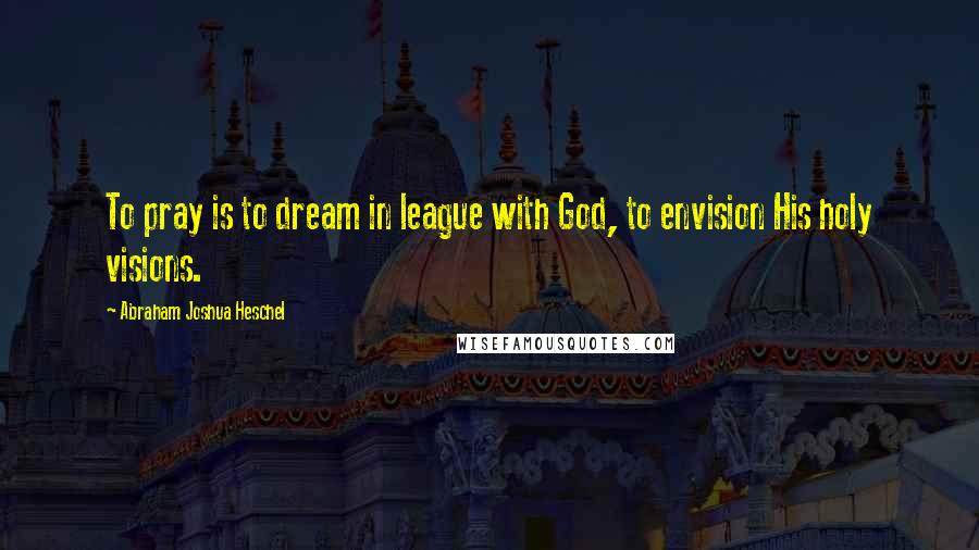 Abraham Joshua Heschel Quotes: To pray is to dream in league with God, to envision His holy visions.