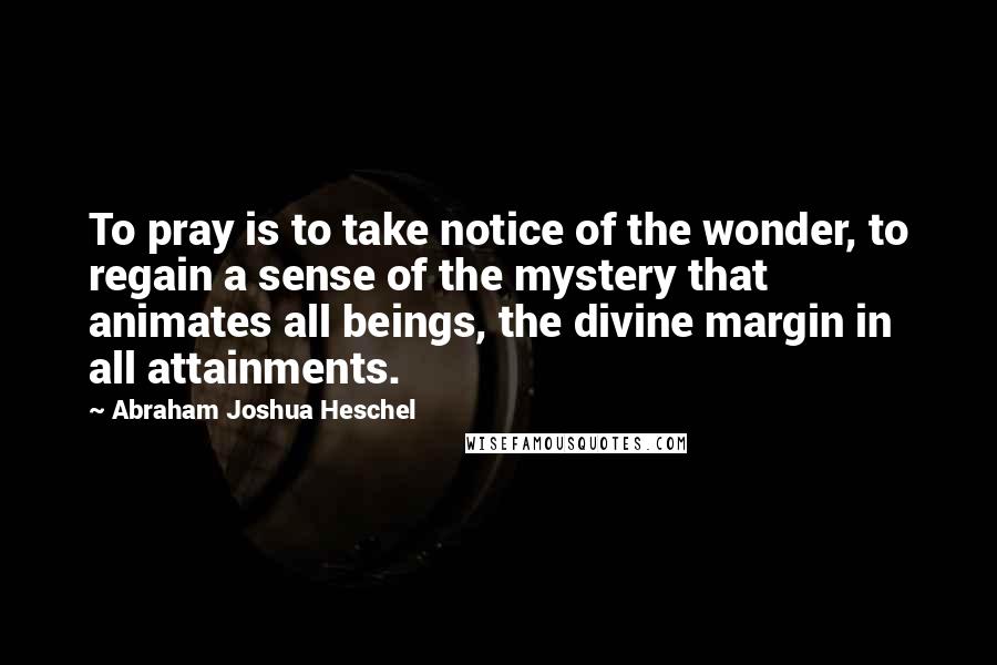 Abraham Joshua Heschel Quotes: To pray is to take notice of the wonder, to regain a sense of the mystery that animates all beings, the divine margin in all attainments.