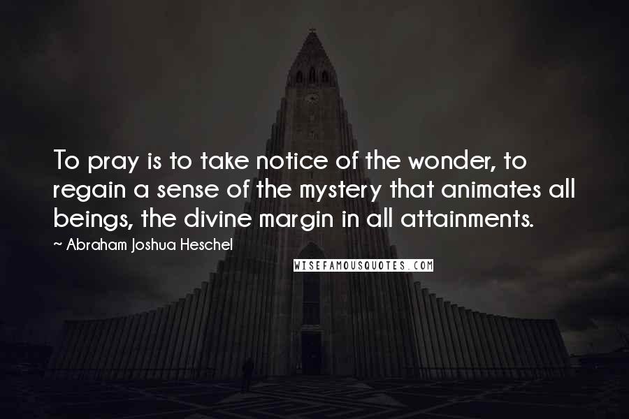 Abraham Joshua Heschel Quotes: To pray is to take notice of the wonder, to regain a sense of the mystery that animates all beings, the divine margin in all attainments.