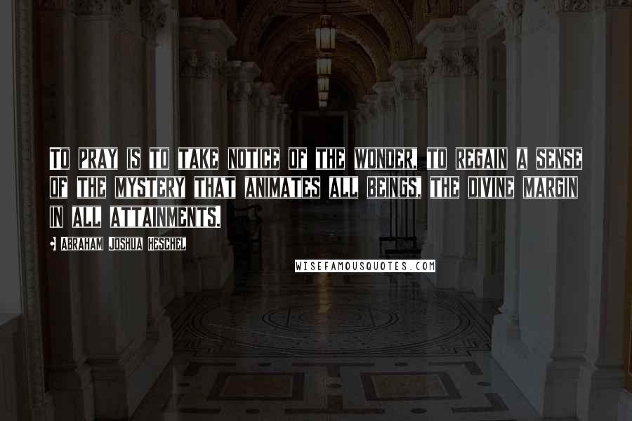 Abraham Joshua Heschel Quotes: To pray is to take notice of the wonder, to regain a sense of the mystery that animates all beings, the divine margin in all attainments.