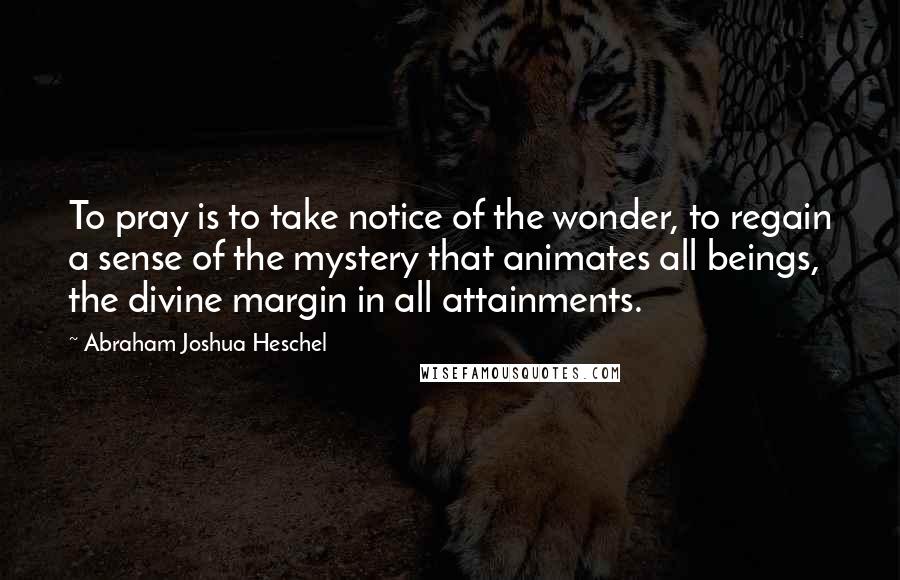 Abraham Joshua Heschel Quotes: To pray is to take notice of the wonder, to regain a sense of the mystery that animates all beings, the divine margin in all attainments.