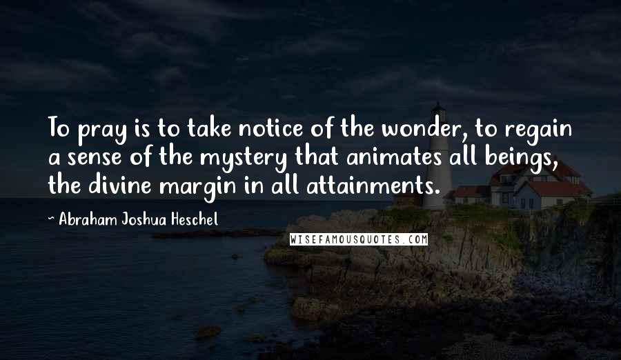 Abraham Joshua Heschel Quotes: To pray is to take notice of the wonder, to regain a sense of the mystery that animates all beings, the divine margin in all attainments.