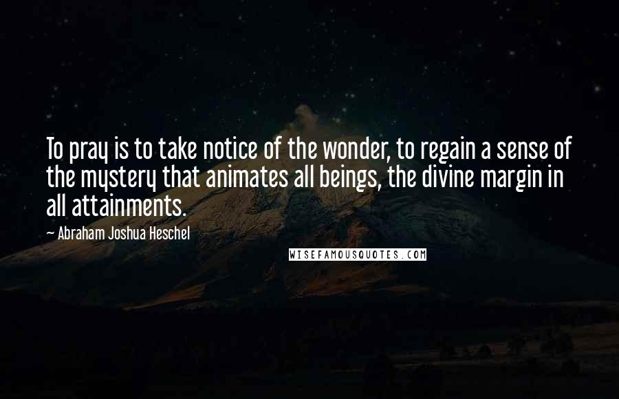 Abraham Joshua Heschel Quotes: To pray is to take notice of the wonder, to regain a sense of the mystery that animates all beings, the divine margin in all attainments.