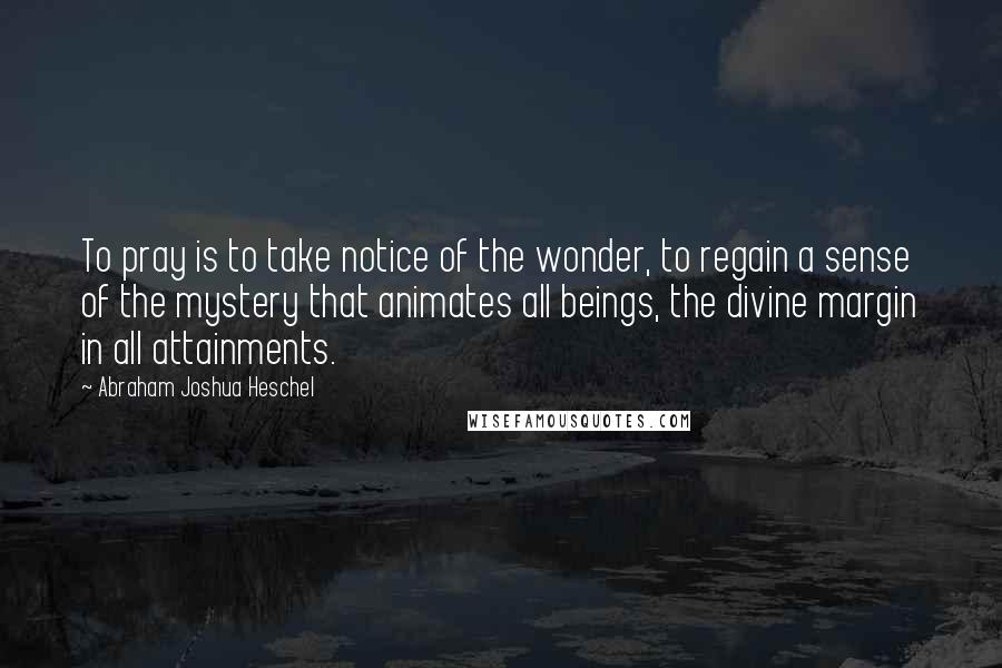 Abraham Joshua Heschel Quotes: To pray is to take notice of the wonder, to regain a sense of the mystery that animates all beings, the divine margin in all attainments.